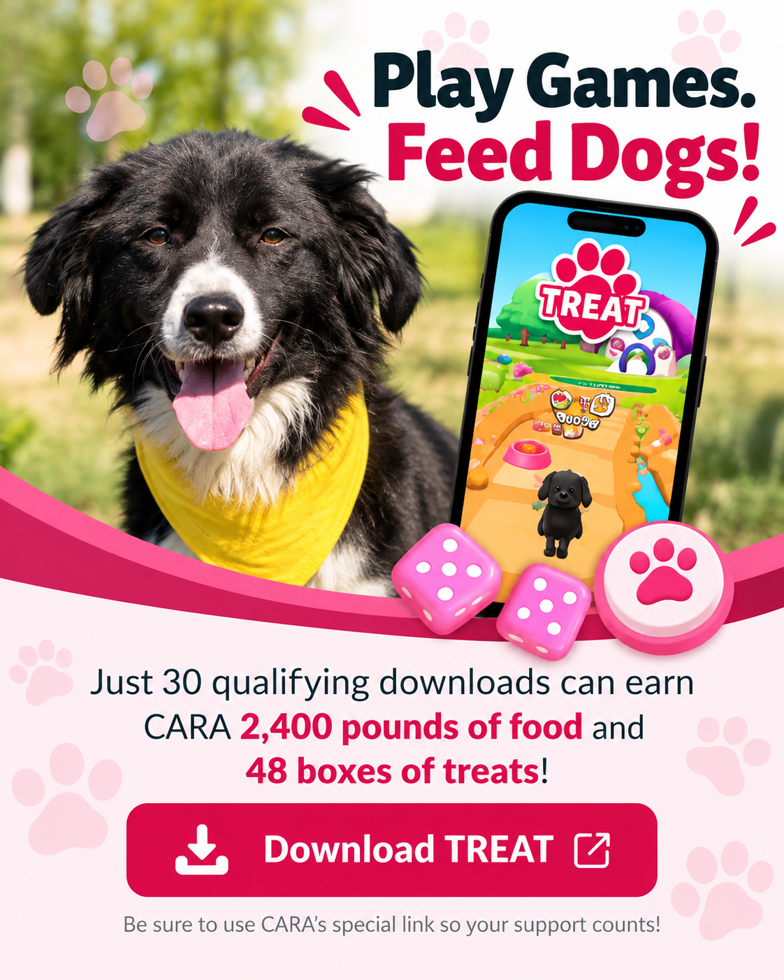 Play Games. Feed Dogs! Help CARA earn 2,400 pounds of food and 48 boxes of treats with 30 qualifying TREAT app downloads.